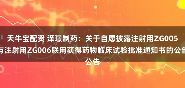 天牛宝配资 泽璟制药：关于自愿披露注射用ZG005与注射用ZG006联用获得药物临床试验批准通知书的公告