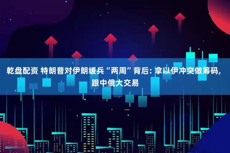 乾盘配资 特朗普对伊朗缓兵“两周”背后: 拿以伊冲突做筹码, 跟中俄大交易