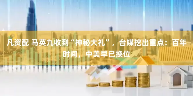 凡资配 马英九收到“神秘大礼”，台媒挖出重点：百年时间，中美早已换位
