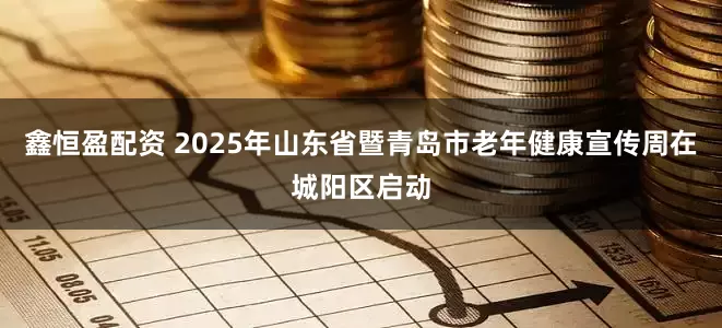 鑫恒盈配资 2025年山东省暨青岛市老年健康宣传周在城阳区启动