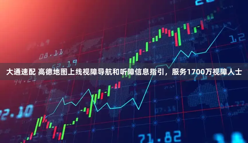大通速配 高德地图上线视障导航和听障信息指引，服务1700万视障人士
