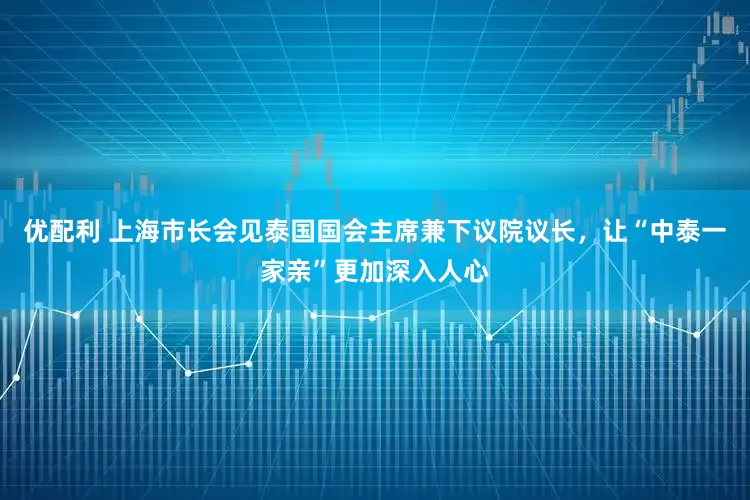 优配利 上海市长会见泰国国会主席兼下议院议长，让“中泰一家亲”更加深入人心