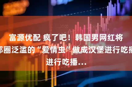 富源优配 疯了吧！韩国男网红将首都圈泛滥的“爱情虫”做成汉堡进行吃播…