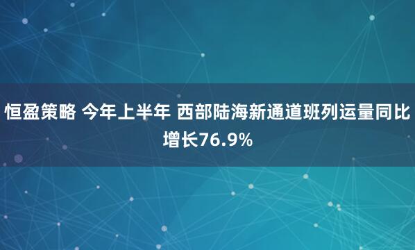 恒盈策略 今年上半年 西部陆海新通道班列运量同比增长76.9%