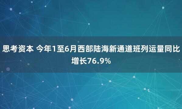 思考资本 今年1至6月西部陆海新通道班列运量同比增长76.9%