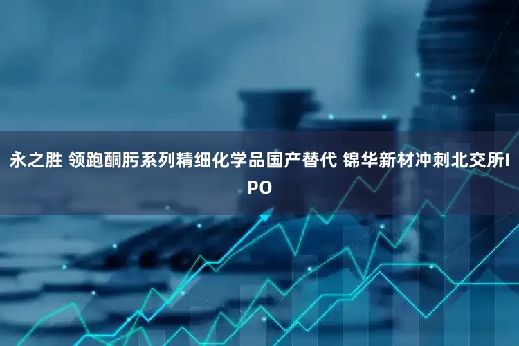 永之胜 领跑酮肟系列精细化学品国产替代 锦华新材冲刺北交所IPO