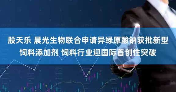 股天乐 晨光生物联合申请异绿原酸钠获批新型饲料添加剂 饲料行业迎国际首创性突破