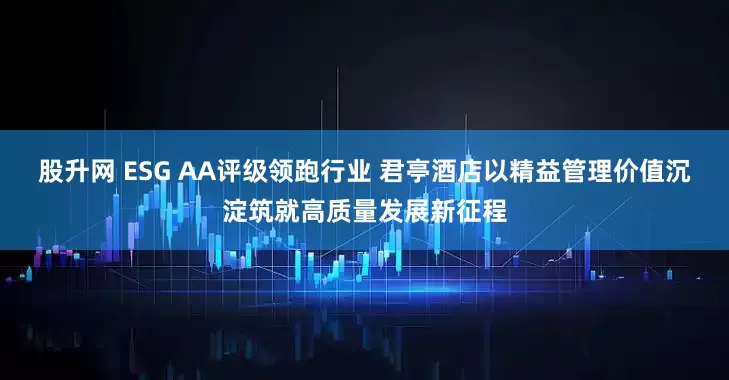 股升网 ESG AA评级领跑行业 君亭酒店以精益管理价值沉淀筑就高质量发展新征程