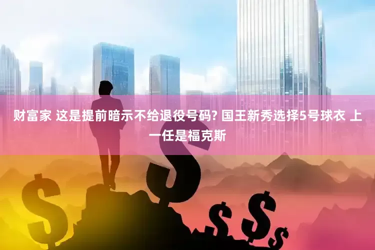 财富家 这是提前暗示不给退役号码? 国王新秀选择5号球衣 上一任是福克斯