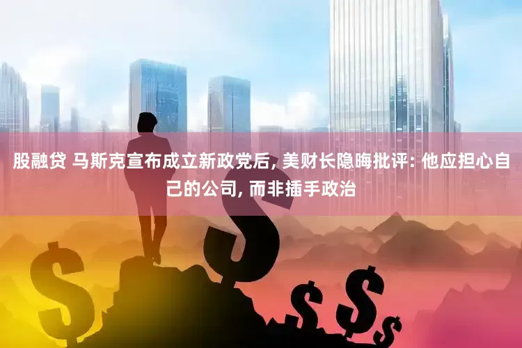 股融贷 马斯克宣布成立新政党后, 美财长隐晦批评: 他应担心自己的公司, 而非插手政治