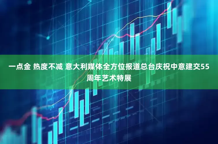 一点金 热度不减 意大利媒体全方位报道总台庆祝中意建交55周年艺术特展