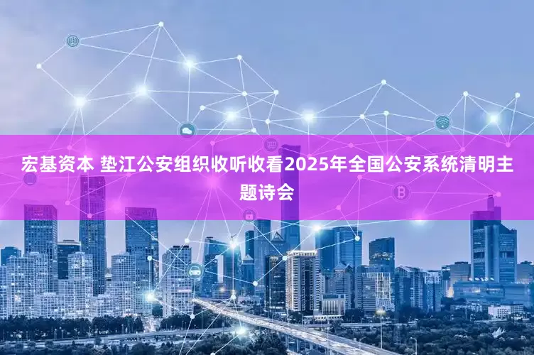 宏基资本 垫江公安组织收听收看2025年全国公安系统清明主题诗会