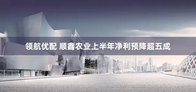 领航优配 顺鑫农业上半年净利预降超五成