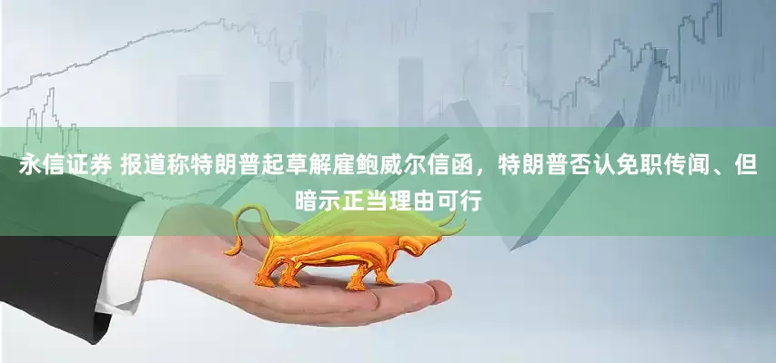 永信证券 报道称特朗普起草解雇鲍威尔信函，特朗普否认免职传闻、但暗示正当理由可行