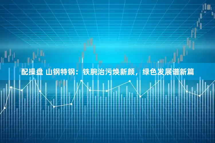 配操盘 山钢特钢：铁腕治污焕新颜，绿色发展谱新篇