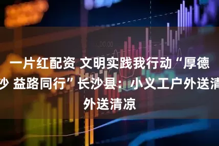 一片红配资 文明实践我行动“厚德星沙 益路同行”长沙县：小义工户外送清凉