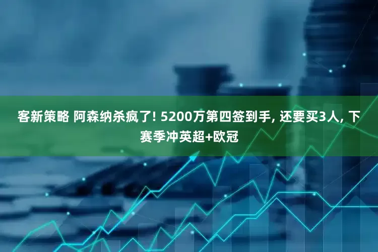 客新策略 阿森纳杀疯了! 5200万第四签到手, 还要买3人, 下赛季冲英超+欧冠