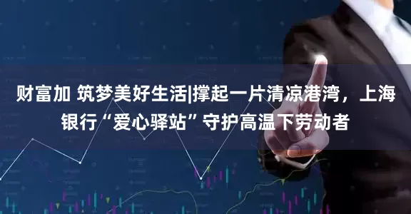 财富加 筑梦美好生活|撑起一片清凉港湾，上海银行“爱心驿站”守护高温下劳动者