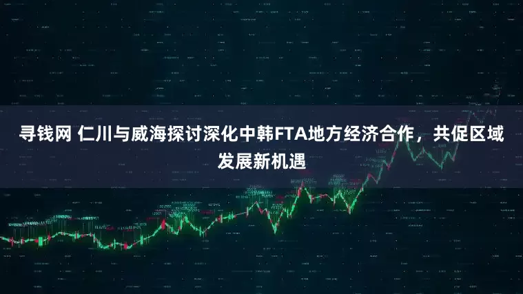 寻钱网 仁川与威海探讨深化中韩FTA地方经济合作，共促区域发展新机遇
