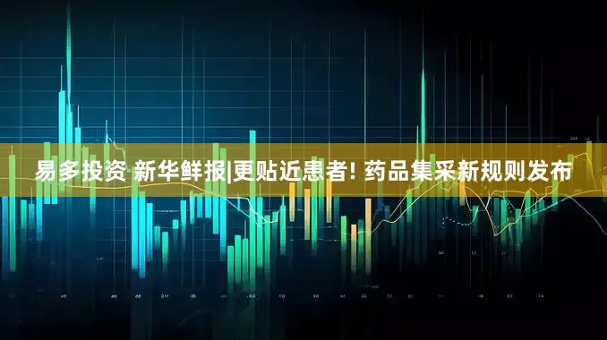 易多投资 新华鲜报|更贴近患者! 药品集采新规则发布