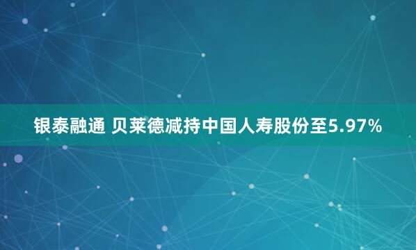 银泰融通 贝莱德减持中国人寿股份至5.97%