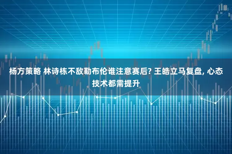 杨方策略 林诗栋不敌勒布伦谁注意赛后? 王皓立马复盘, 心态技术都需提升