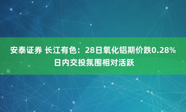 安泰证券 长江有色:28日氧化铝期价跌0.28% 日内交投氛围相对活跃