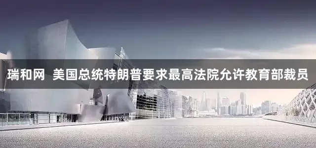 瑞和网  美国总统特朗普要求最高法院允许教育部裁员