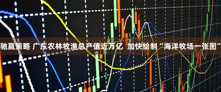驰赢策略 广东农林牧渔总产值近万亿 加快绘制“海洋牧场一张图”